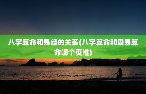 八字算命和易经的关系(八字算命和周易算命哪个更准)