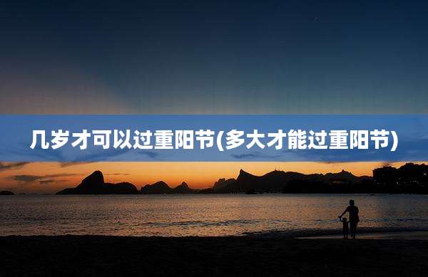 几岁才可以过重阳节(多大才能过重阳节)