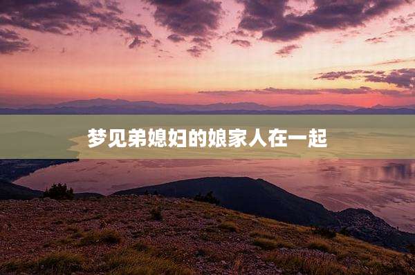 梦见弟媳妇的娘家人在一起