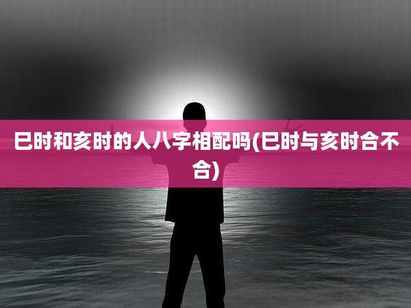 巳时和亥时的人八字相配吗(巳时与亥时合不合)