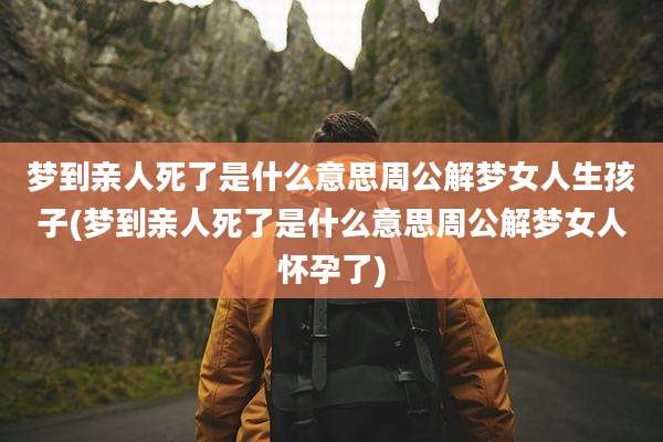 梦到亲人死了是什么意思周公解梦女人生孩子(梦到亲人死了是什么意思周公解梦女人怀孕了)