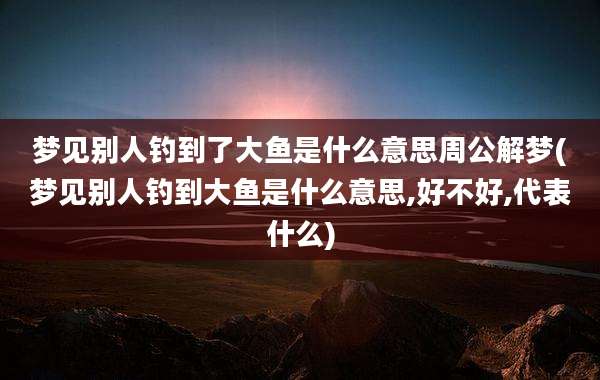 梦见别人钓到了大鱼是什么意思周公解梦(梦见别人钓到大鱼是什么意思,好不好,代表什么)
