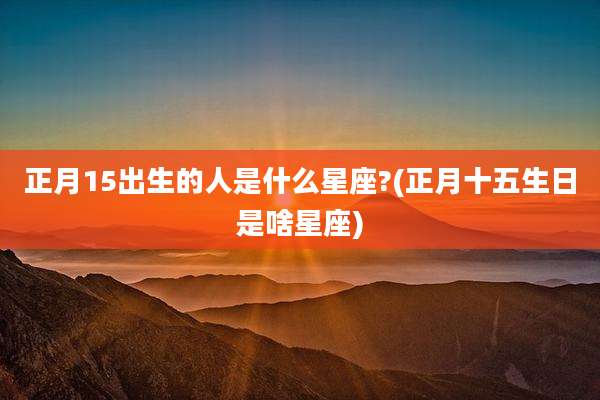 正月15出生的人是什么星座?(正月十五生日是啥星座)