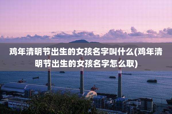 鸡年清明节出生的女孩名字叫什么(鸡年清明节出生的女孩名字怎么取)