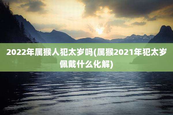 2022年属猴人犯太岁吗(属猴2021年犯太岁佩戴什么化解)