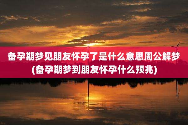 备孕期梦见朋友怀孕了是什么意思周公解梦(备孕期梦到朋友怀孕什么预兆)