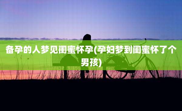 备孕的人梦见闺蜜怀孕(孕妇梦到闺蜜怀了个男孩)