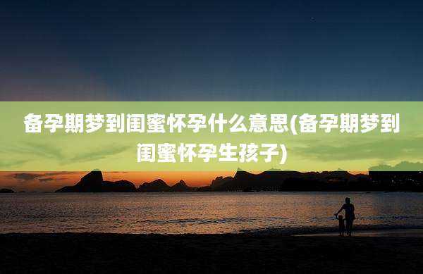 备孕期梦到闺蜜怀孕什么意思(备孕期梦到闺蜜怀孕生孩子)