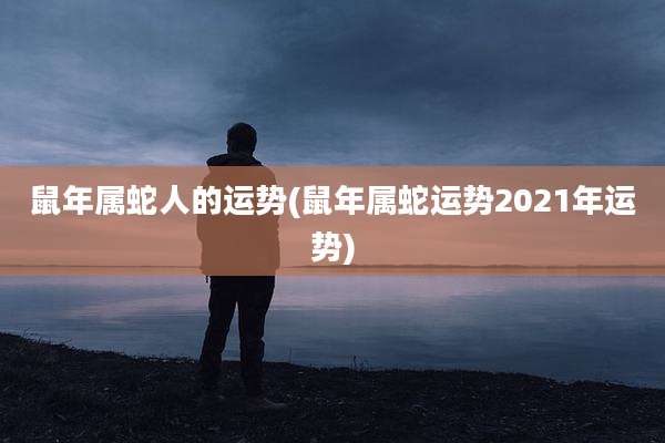 鼠年属蛇人的运势(鼠年属蛇运势2021年运势)