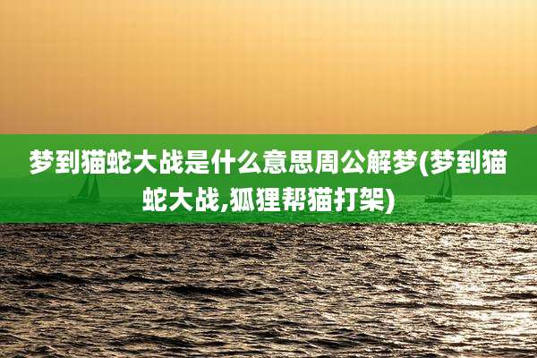 梦到猫蛇大战是什么意思周公解梦(梦到猫蛇大战,狐狸帮猫打架)