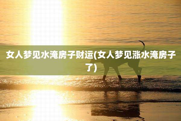 女人梦见水淹房子财运(女人梦见涨水淹房子了)