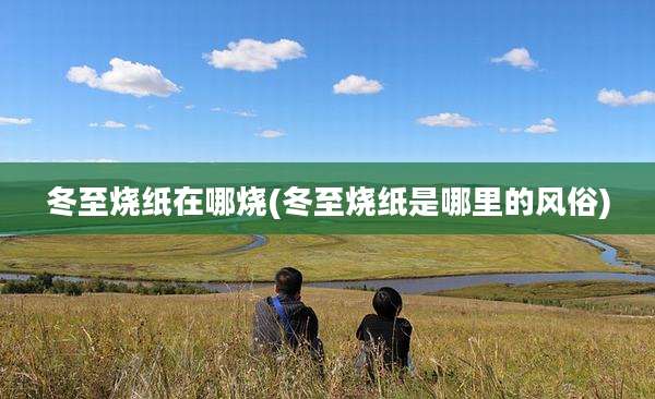 冬至烧纸在哪烧(冬至烧纸是哪里的风俗)