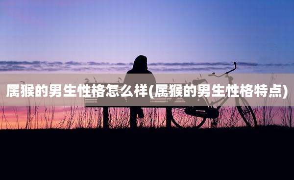 属猴的男生性格怎么样(属猴的男生性格特点)