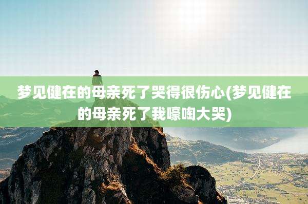 梦见健在的母亲死了哭得很伤心(梦见健在的母亲死了我嚎啕大哭)