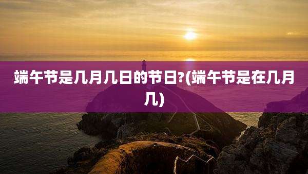 端午节是几月几日的节日?(端午节是在几月几)