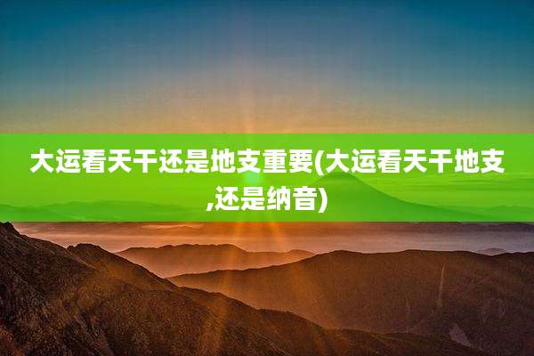 大运看天干还是地支重要(大运看天干地支,还是纳音)