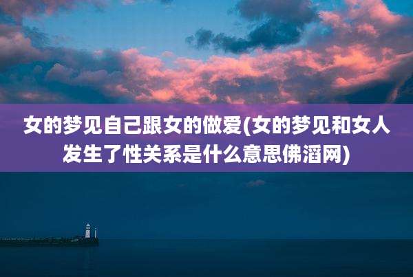 女的梦见自己跟女的***(女的梦见和女人发生了性关系是什么意思佛滔网)