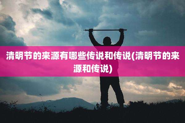 清明节的来源有哪些传说和传说(清明节的来源和传说)