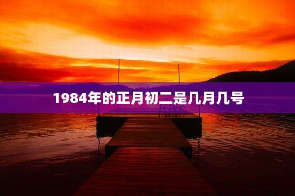 1984年的正月初二是几月几号