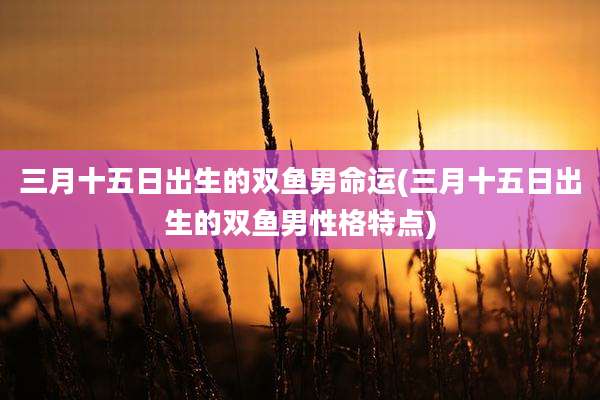 三月十五日出生的双鱼男命运(三月十五日出生的双鱼男性格特点)