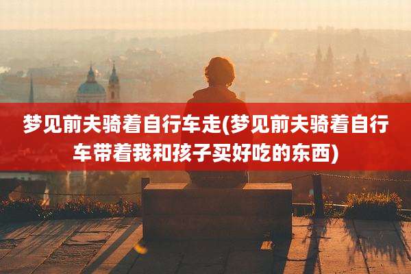 梦见前夫骑着自行车走(梦见前夫骑着自行车带着我和孩子买好吃的东西)