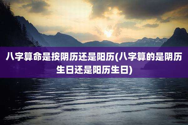 八字算命是按阴历还是阳历(八字算的是阴历生日还是阳历生日)