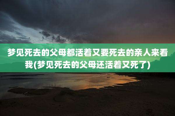 梦见死去的父母都活着又要死去的亲人来看我(梦见死去的父母还活着又死了)
