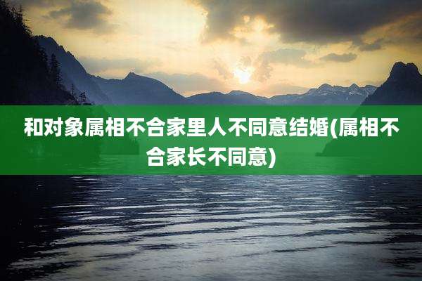 和对象属相不合家里人不同意结婚(属相不合家长不同意)