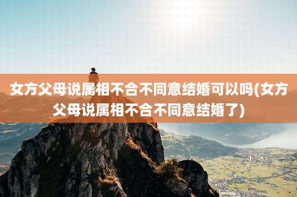 女方父母说属相不合不同意结婚可以吗(女方父母说属相不合不同意结婚了)
