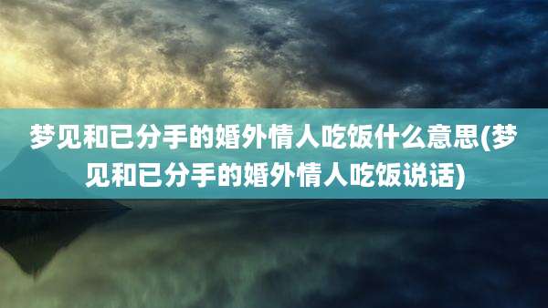梦见和已分手的婚外情人吃饭什么意思(梦见和已分手的婚外情人吃饭说话)