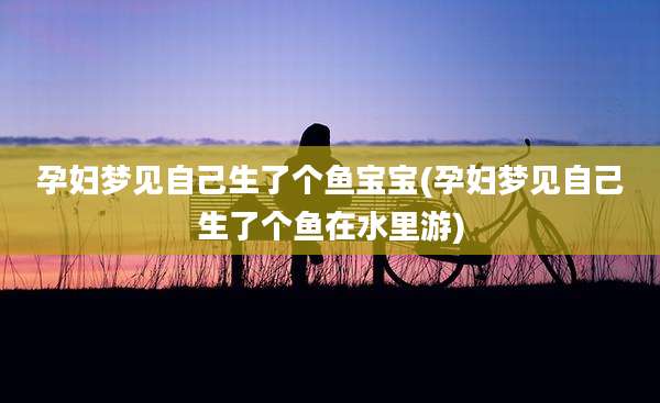孕妇梦见自己生了个鱼宝宝(孕妇梦见自己生了个鱼在水里游)