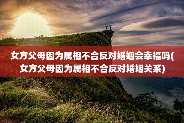 女方父母因为属相不合反对婚姻会幸福吗(女方父母因为属相不合反对婚姻关系)