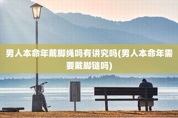 男人本命年戴脚绳吗有讲究吗(男人本命年需要戴脚链吗)