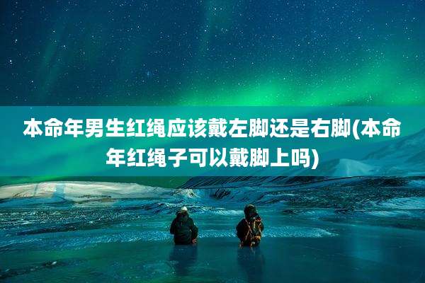 本命年男生红绳应该戴左脚还是右脚(本命年红绳子可以戴脚上吗)