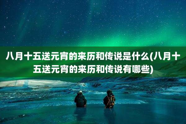八月十五送元宵的来历和传说是什么(八月十五送元宵的来历和传说有哪些)