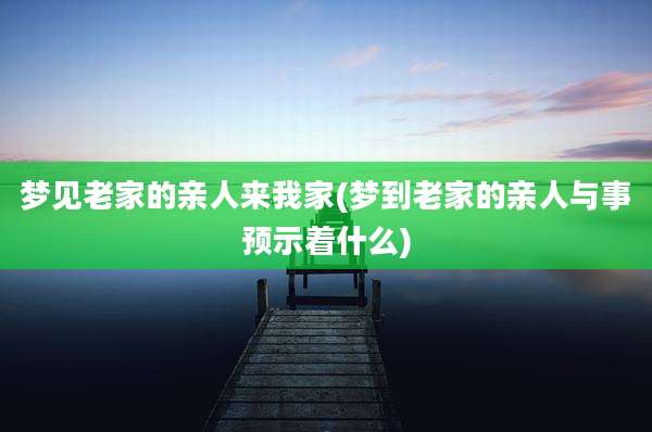 梦见老家的亲人来我家(梦到老家的亲人与事预示着什么)