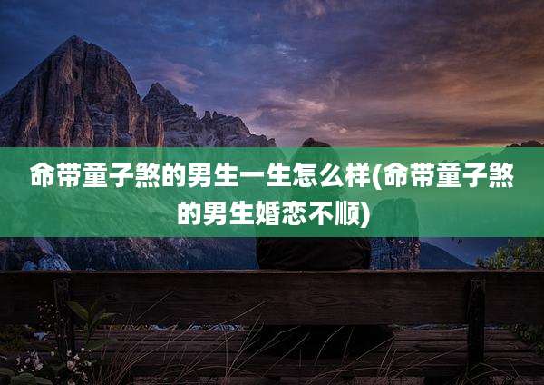 命带童子煞的男生一生怎么样(命带童子煞的男生婚恋不顺)