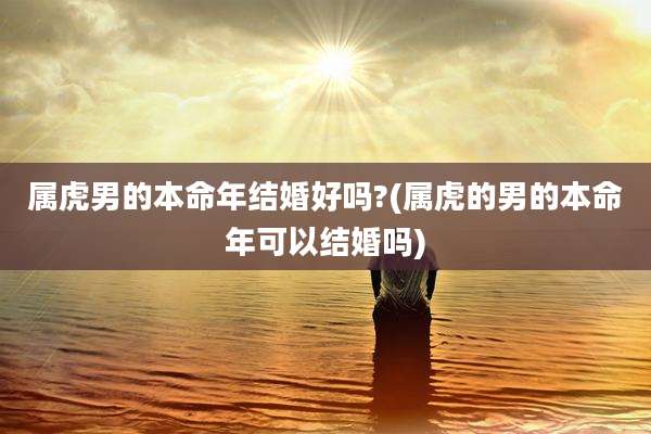 属虎男的本命年结婚好吗?(属虎的男的本命年可以结婚吗)