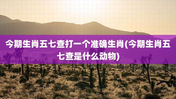 今期生肖五七查打一个准确生肖(今期生肖五七查是什么动物)