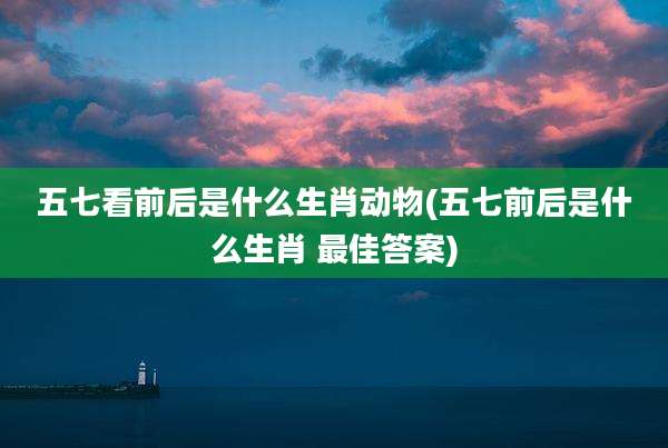五七看前后是什么生肖动物(五七前后是什么生肖 最佳答案)