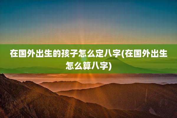 在国外出生的孩子怎么定八字(在国外出生怎么算八字)
