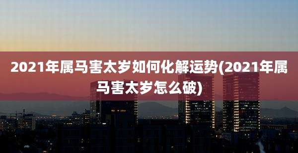 2021年属马害太岁如何化解运势(2021年属马害太岁怎么破)