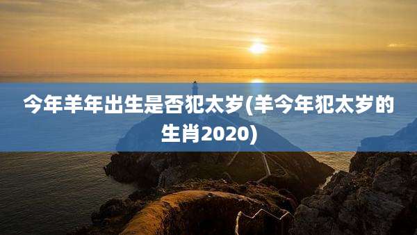 今年羊年出生是否犯太岁(羊今年犯太岁的生肖2020)