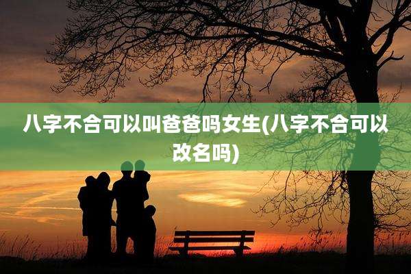 八字不合可以叫爸爸吗女生(八字不合可以改名吗)