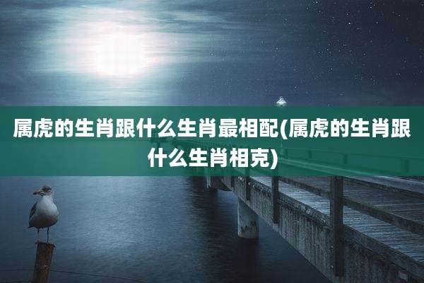 属虎的生肖跟什么生肖最相配(属虎的生肖跟什么生肖相克)