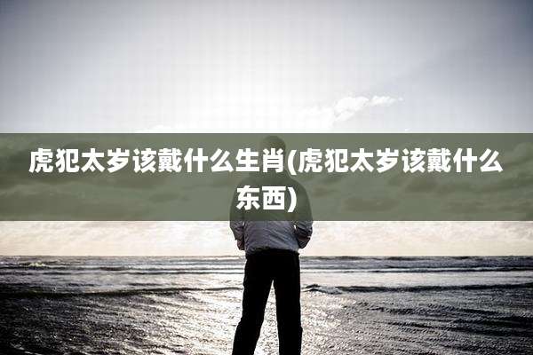 虎犯太岁该戴什么生肖(虎犯太岁该戴什么东西)