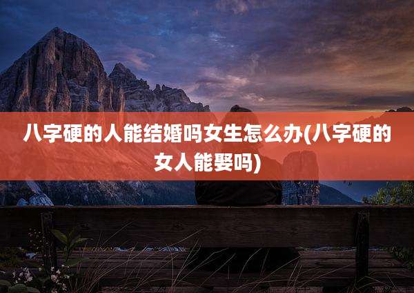 八字硬的人能结婚吗女生怎么办(八字硬的女人能娶吗)