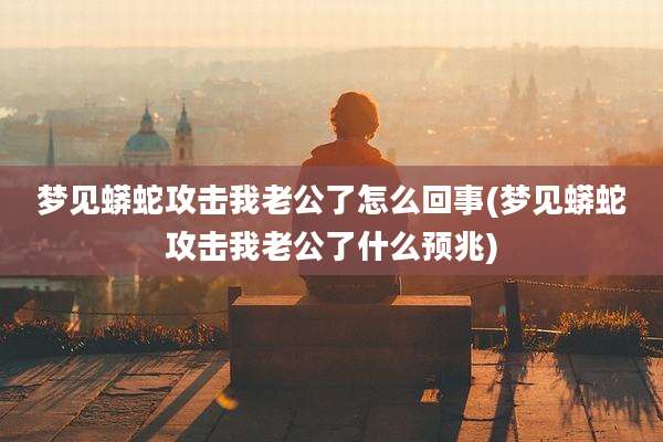 梦见蟒蛇攻击我老公了怎么回事(梦见蟒蛇攻击我老公了什么预兆)