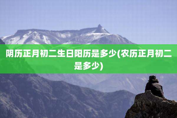 阴历正月初二生日阳历是多少(农历正月初二是多少)