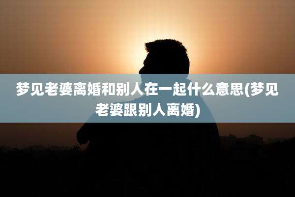 梦见老婆离婚和别人在一起什么意思(梦见老婆跟别人离婚)